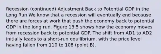 Recession (continued) Adjustment Back to Potential GDP in the Long Run We know that a recession will eventually end because there are forces at work that push the economy back to potential GDP in the long run. Figure 13.5 shows how the economy moves from recession back to potential GDP. The shift from AD1 to AD2 initially leads to a short-run equilibrium, with the price level having fallen from 110 to 108 (point B).