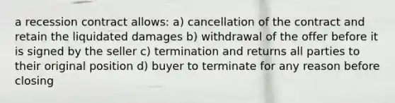 a recession contract allows: a) cancellation of the contract and retain the liquidated damages b) withdrawal of the offer before it is signed by the seller c) termination and returns all parties to their original position d) buyer to terminate for any reason before closing