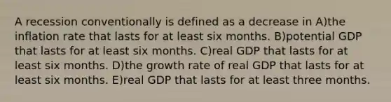 A recession conventionally is defined as a decrease in A)the inflation rate that lasts for at least six months. B)potential GDP that lasts for at least six months. C)real GDP that lasts for at least six months. D)the growth rate of real GDP that lasts for at least six months. E)real GDP that lasts for at least three months.