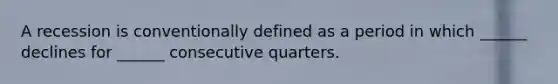 A recession is conventionally defined as a period in which ______ declines for ______ consecutive quarters.