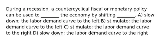 During a recession, a countercyclical fiscal or <a href='https://www.questionai.com/knowledge/kEE0G7Llsx-monetary-policy' class='anchor-knowledge'>monetary policy</a> can be used to ________ the economy by shifting ________. A) slow down; the labor demand curve to the left B) stimulate; the labor demand curve to the left C) stimulate; the labor demand curve to the right D) slow down; the labor demand curve to the right