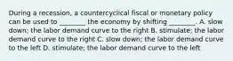 During a​ recession, a countercyclical fiscal or monetary policy can be used to​ ________ the economy by shifting​ ________. A. slow​ down; the labor demand curve to the right B. stimulate; the labor demand curve to the right C. slow​ down; the labor demand curve to the left D. stimulate; the labor demand curve to the left