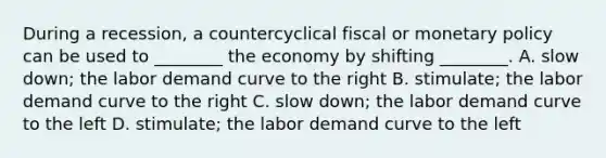 During a​ recession, a countercyclical fiscal or monetary policy can be used to​ ________ the economy by shifting​ ________. A. slow​ down; the labor demand curve to the right B. stimulate; the labor demand curve to the right C. slow​ down; the labor demand curve to the left D. stimulate; the labor demand curve to the left