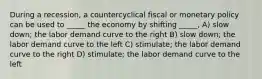 During a recession, a countercyclical fiscal or monetary policy can be used to _____ the economy by shifting _____, A) slow down; the labor demand curve to the right B) slow down; the labor demand curve to the left C) stimulate; the labor demand curve to the right D) stimulate; the labor demand curve to the left