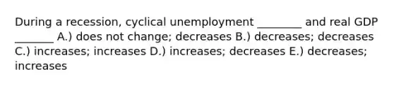 During a​ recession, cyclical unemployment​ ________ and real GDP​ _______ A.) does not​ change; decreases B.) ​decreases; decreases C.) ​increases; increases D.) ​increases; decreases E.) ​decreases; increases