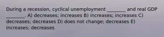 During a recession, cyclical unemployment ________ and real GDP ________. A) decreases; increases B) increases; increases C) decreases; decreases D) does not change; decreases E) increases; decreases