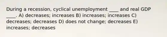 During a recession, cyclical unemployment ____ and real GDP ____. A) decreases; increases B) increases; increases C) decreases; decreases D) does not change; decreases E) increases; decreases