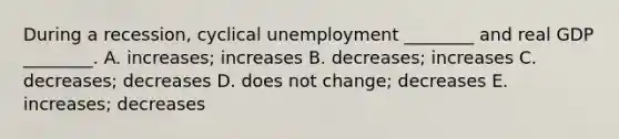 During a​ recession, cyclical unemployment​ ________ and real GDP​ ________. A. ​increases; increases B. ​decreases; increases C. ​decreases; decreases D. does not​ change; decreases E. ​increases; decreases