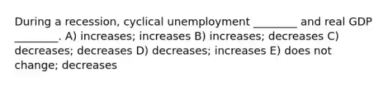 During a recession, cyclical unemployment ________ and real GDP ________. A) increases; increases B) increases; decreases C) decreases; decreases D) decreases; increases E) does not change; decreases