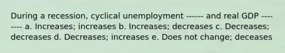 During a recession, cyclical unemployment ------ and real GDP -------- a. Increases; increases b. Increases; decreases c. Decreases; decreases d. Decreases; increases e. Does not change; deceases