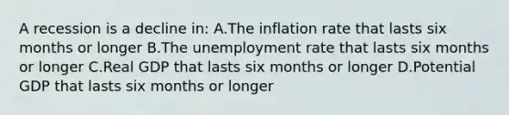 A recession is a decline in: A.The inflation rate that lasts six months or longer B.The <a href='https://www.questionai.com/knowledge/kh7PJ5HsOk-unemployment-rate' class='anchor-knowledge'>unemployment rate</a> that lasts six months or longer C.Real GDP that lasts six months or longer D.Potential GDP that lasts six months or longer