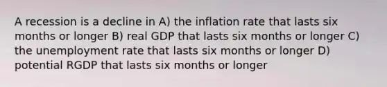 A recession is a decline in A) the inflation rate that lasts six months or longer B) real GDP that lasts six months or longer C) the unemployment rate that lasts six months or longer D) potential RGDP that lasts six months or longer