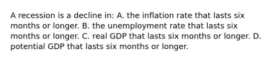 A recession is a decline in: A. the inflation rate that lasts six months or longer. B. the <a href='https://www.questionai.com/knowledge/kh7PJ5HsOk-unemployment-rate' class='anchor-knowledge'>unemployment rate</a> that lasts six months or longer. C. real GDP that lasts six months or longer. D. potential GDP that lasts six months or longer.