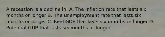 A recession is a decline in: A. The inflation rate that lasts six months or longer B. The unemployment rate that lasts six months or longer C. Real GDP that lasts six months or longer D. Potential GDP that lasts six months or longer