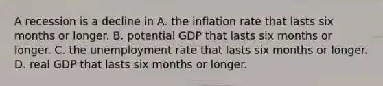 A recession is a decline in A. the inflation rate that lasts six months or longer. B. potential GDP that lasts six months or longer. C. the <a href='https://www.questionai.com/knowledge/kh7PJ5HsOk-unemployment-rate' class='anchor-knowledge'>unemployment rate</a> that lasts six months or longer. D. real GDP that lasts six months or longer.