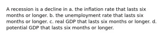 A recession is a decline in a. the inflation rate that lasts six months or longer. b. the <a href='https://www.questionai.com/knowledge/kh7PJ5HsOk-unemployment-rate' class='anchor-knowledge'>unemployment rate</a> that lasts six months or longer. c. real GDP that lasts six months or longer. d. potential GDP that lasts six months or longer.