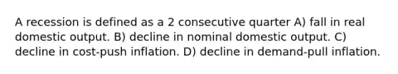 A recession is defined as a 2 consecutive quarter A) fall in real domestic output. B) decline in nominal domestic output. C) decline in cost-push inflation. D) decline in demand-pull inflation.