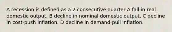 A recession is defined as a 2 consecutive quarter A fall in real domestic output. B decline in nominal domestic output. C decline in cost-push inflation. D decline in demand-pull inflation.