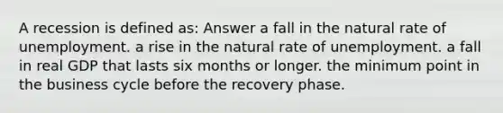 A recession is defined as: Answer a fall in the natural rate of unemployment. a rise in the natural rate of unemployment. a fall in real GDP that lasts six months or longer. the minimum point in the business cycle before the recovery phase.