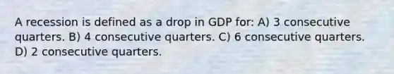 A recession is defined as a drop in GDP for: A) 3 consecutive quarters. B) 4 consecutive quarters. C) 6 consecutive quarters. D) 2 consecutive quarters.