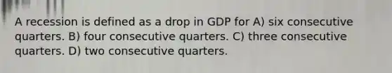 A recession is defined as a drop in GDP for A) six consecutive quarters. B) four consecutive quarters. C) three consecutive quarters. D) two consecutive quarters.