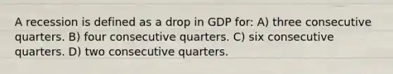 A recession is defined as a drop in GDP for: A) three consecutive quarters. B) four consecutive quarters. C) six consecutive quarters. D) two consecutive quarters.