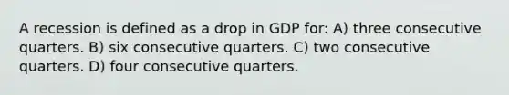 A recession is defined as a drop in GDP for: A) three consecutive quarters. B) six consecutive quarters. C) two consecutive quarters. D) four consecutive quarters.