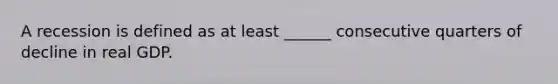 A recession is defined as at least ______ consecutive quarters of decline in real GDP.