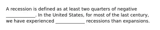 A recession is defined as at least two quarters of negative _____________. In the United​ States, for most of the last​ century, we have experienced _____________ recessions than expansions.