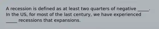 A recession is defined as at least two quarters of negative _____. In the US, for most of the last century, we have experienced _____ recessions that expansions.