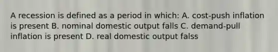 A recession is defined as a period in which: A. cost-push inflation is present B. nominal domestic output falls C. demand-pull inflation is present D. real domestic output falss