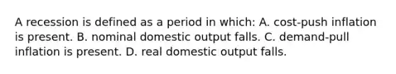 A recession is defined as a period in which: A. cost-push inflation is present. B. nominal domestic output falls. C. demand-pull inflation is present. D. real domestic output falls.