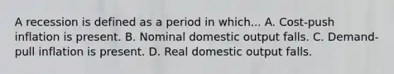 A recession is defined as a period in which... A. Cost-push inflation is present. B. Nominal domestic output falls. C. Demand-pull inflation is present. D. Real domestic output falls.