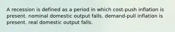 A recession is defined as a period in which cost-push inflation is present. nominal domestic output falls. demand-pull inflation is present. real domestic output falls.