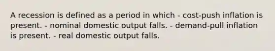 A recession is defined as a period in which - cost-push inflation is present. - nominal domestic output falls. - demand-pull inflation is present. - real domestic output falls.