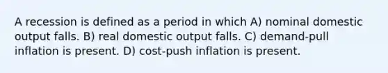 A recession is defined as a period in which A) nominal domestic output falls. B) real domestic output falls. C) demand-pull inflation is present. D) cost-push inflation is present.