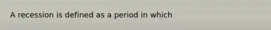 A recession is defined as a period in which