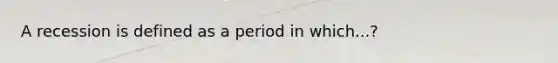 A recession is defined as a period in which...?