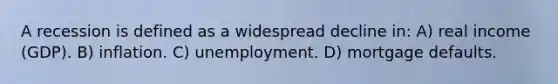 A recession is defined as a widespread decline in: A) real income (GDP). B) inflation. C) unemployment. D) mortgage defaults.