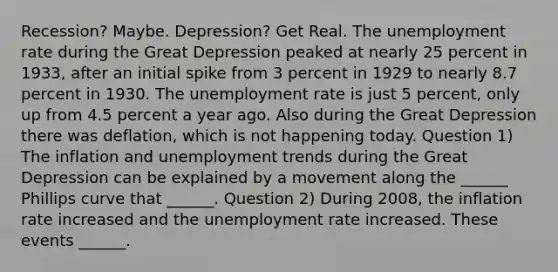 ​Recession? Maybe.​ Depression? Get Real. The <a href='https://www.questionai.com/knowledge/kh7PJ5HsOk-unemployment-rate' class='anchor-knowledge'>unemployment rate</a> during the Great Depression peaked at nearly 25 percent in​ 1933, after an initial spike from 3 percent in 1929 to nearly 8.7 percent in 1930. The unemployment rate is just 5​ percent, only up from 4.5 percent a year ago. Also during the Great Depression there was​ deflation, which is not happening today. Question 1) The inflation and unemployment trends during the Great Depression can be explained by a movement along the​ ______ Phillips curve that​ ______. Question 2) During​ 2008, the inflation rate increased and the unemployment rate increased. These events​ ______.