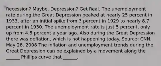 ​Recession? Maybe.​ Depression? Get Real. The unemployment rate during the Great Depression peaked at nearly 25 percent in​ 1933, after an initial spike from 3 percent in 1929 to nearly 8.7 percent in 1930. The unemployment rate is just 5​ percent, only up from 4.5 percent a year ago. Also during the Great Depression there was​ deflation, which is not happening today. ​Source: CNN, May​ 28, 2008 The inflation and unemployment trends during the Great Depression can be explained by a movement along the​ ______ Phillips curve that​ ______.