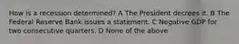 How is a recession determined? A The President decrees it. B The Federal Reserve Bank issues a statement. C Negative GDP for two consecutive quarters. D None of the above