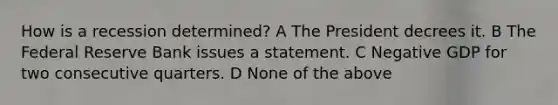 How is a recession determined? A The President decrees it. B The Federal Reserve Bank issues a statement. C Negative GDP for two consecutive quarters. D None of the above