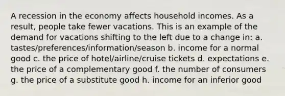 A recession in the economy affects household incomes. As a result, people take fewer vacations. This is an example of the demand for vacations shifting to the left due to a change in: a. tastes/preferences/information/season b. income for a normal good c. the price of hotel/airline/cruise tickets d. expectations e. the price of a complementary good f. the number of consumers g. the price of a substitute good h. income for an inferior good