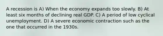 A recession is A) When the economy expands too slowly. B) At least six months of declining real GDP. C) A period of low cyclical unemployment. D) A severe economic contraction such as the one that occurred in the 1930s.