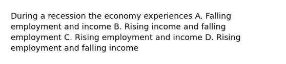 During a recession the economy experiences A. Falling employment and income B. Rising income and falling employment C. Rising employment and income D. Rising employment and falling income