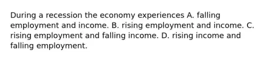 During a recession the economy experiences A. falling employment and income. B. rising employment and income. C. rising employment and falling income. D. rising income and falling employment.