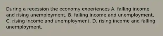 During a recession the economy experiences A. falling income and rising unemployment. B. falling income and unemployment. C. rising income and unemployment. D. rising income and falling unemployment.