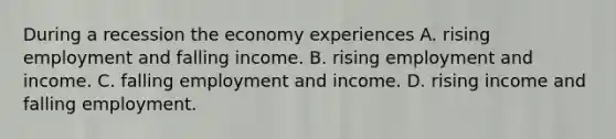 During a recession the economy experiences A. rising employment and falling income. B. rising employment and income. C. falling employment and income. D. rising income and falling employment.