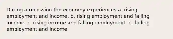 During a recession the economy experiences a. rising employment and income. b. rising employment and falling income. c. rising income and falling employment. d. falling employment and income